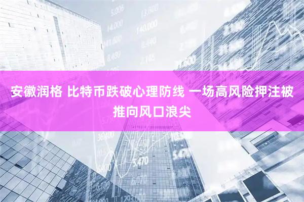 安徽润格 比特币跌破心理防线 一场高风险押注被推向风口浪尖