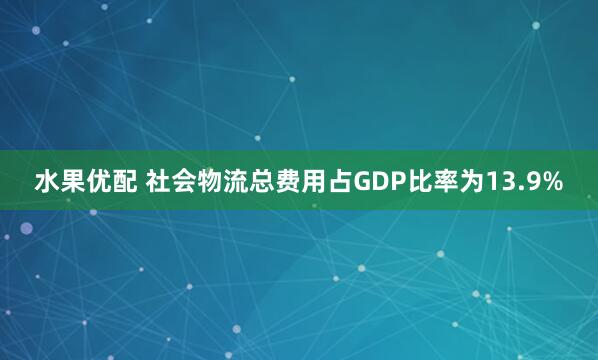 水果优配 社会物流总费用占GDP比率为13.9%