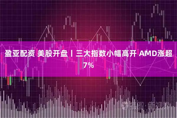 盈亚配资 美股开盘丨三大指数小幅高开 AMD涨超7%