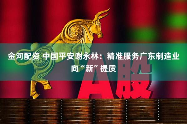 金河配资 中国平安谢永林：精准服务广东制造业向“新”提质