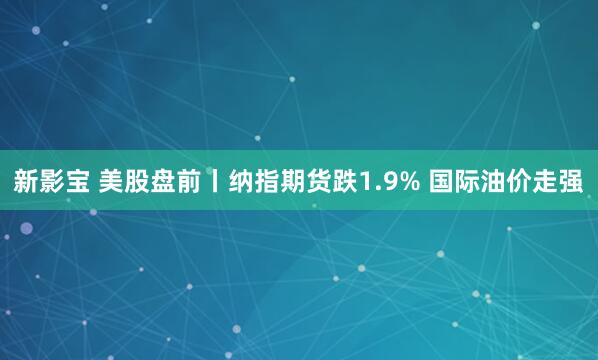 新影宝 美股盘前丨纳指期货跌1.9% 国际油价走强