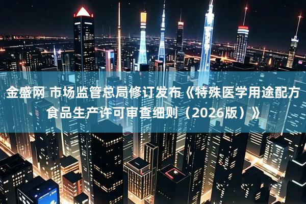 金盛网 市场监管总局修订发布《特殊医学用途配方食品生产许可审查细则（2026版）》
