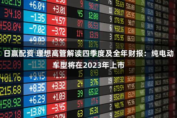 日赢配资 理想高管解读四季度及全年财报：纯电动车型将在2023年上市