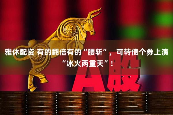 雅休配资 有的翻倍有的“腰斩”，可转债个券上演“冰火两重天”！
