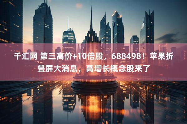 千汇网 第三高价+10倍股，688498！苹果折叠屏大消息，高增长概念股来了