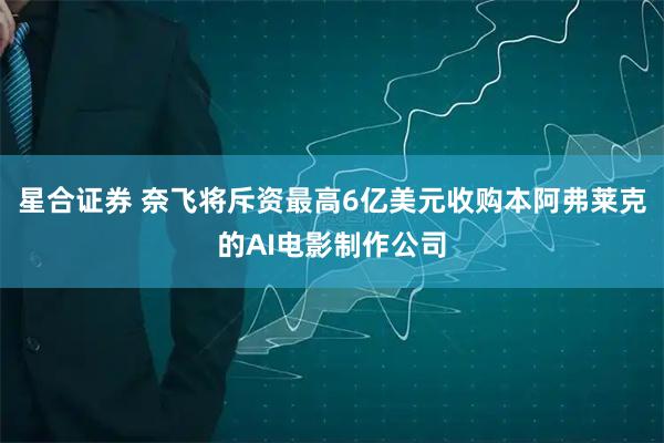 星合证券 奈飞将斥资最高6亿美元收购本阿弗莱克的AI电影制作公司