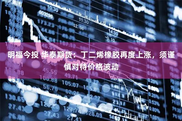 明福今投 华泰期货：丁二烯橡胶再度上涨，须谨慎对待价格波动