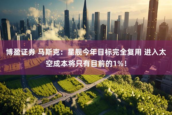 博盈证券 马斯克：星舰今年目标完全复用 进入太空成本将只有目前的1%！