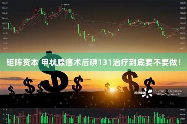 钜阵资本 甲状腺癌术后碘131治疗到底要不要做！