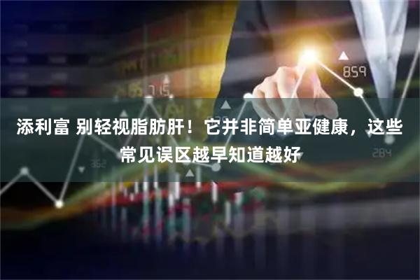 添利富 别轻视脂肪肝！它并非简单亚健康，这些常见误区越早知道越好