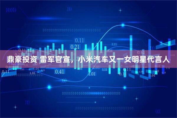 鼎豪投资 雷军官宣，小米汽车又一女明星代言人