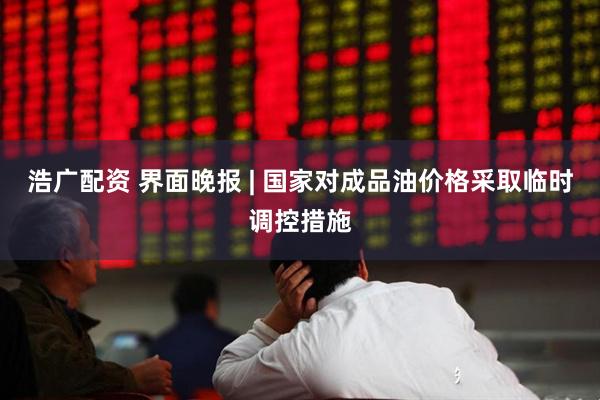浩广配资 界面晚报 | 国家对成品油价格采取临时调控措施