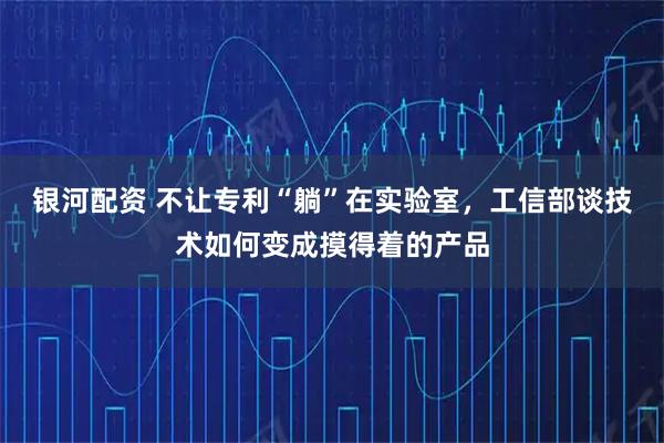 银河配资 不让专利“躺”在实验室，工信部谈技术如何变成摸得着的产品