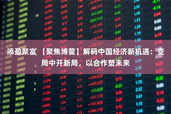添盈聚富 【聚焦博鳌】解码中国经济新机遇：变局中开新局，以合作塑未来