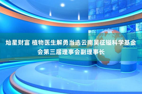灿星财富 植物医生解勇当选云南吴征镒科学基金会第三届理事会副理事长