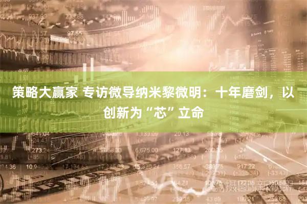 策略大赢家 专访微导纳米黎微明：十年磨剑，以创新为“芯”立命