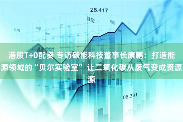 港股T+0配资 专访碳能科技董事长康鹏：打造能源领域的“贝尔实验室” 让二氧化碳从废气变成资源