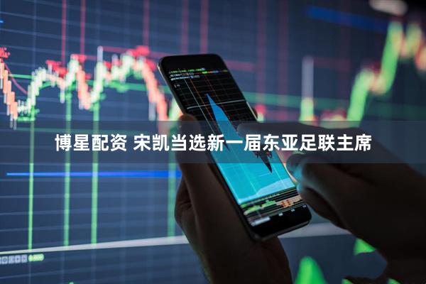 博星配资 宋凯当选新一届东亚足联主席