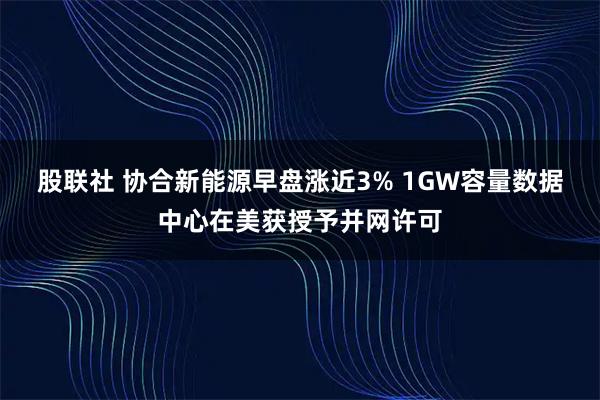 股联社 协合新能源早盘涨近3% 1GW容量数据中心在美获授予并网许可
