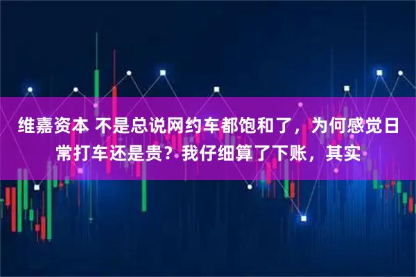 维嘉资本 不是总说网约车都饱和了，为何感觉日常打车还是贵？我仔细算了下账，其实