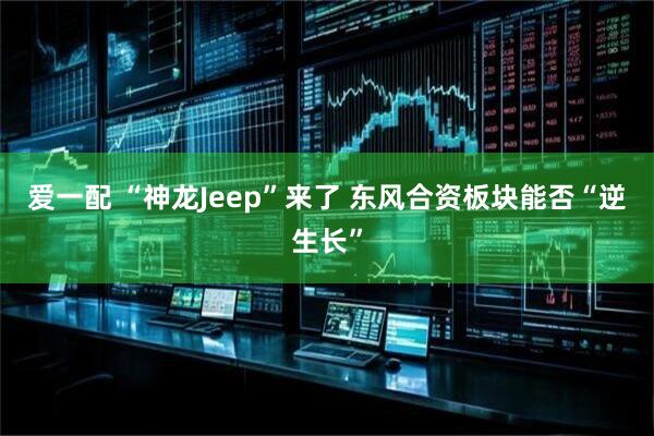 爱一配 “神龙Jeep”来了 东风合资板块能否“逆生长”