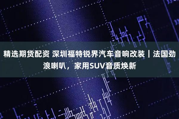 精选期货配资 深圳福特锐界汽车音响改装｜法国劲浪喇叭，家用SUV音质焕新
