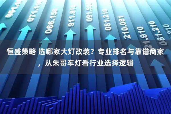 恒盛策略 选哪家大灯改装？专业排名与靠谱商家，从朱哥车灯看行业选择逻辑