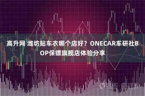 高升网 潍坊贴车衣哪个店好？ONECAR车研社BOP保镖旗舰店体验分享