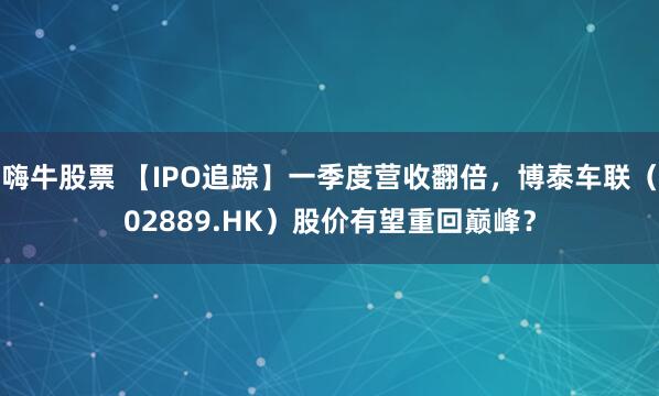 嗨牛股票 【IPO追踪】一季度营收翻倍，博泰车联（02889.HK）股价有望重回巅峰？