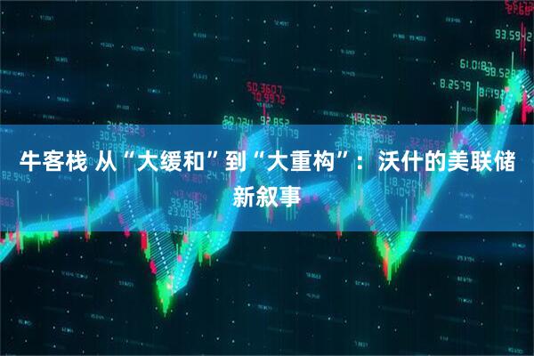 牛客栈 从“大缓和”到“大重构”：沃什的美联储新叙事