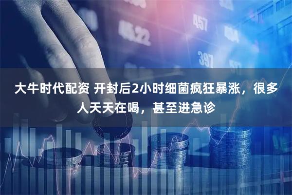 大牛时代配资 开封后2小时细菌疯狂暴涨，很多人天天在喝，甚至进急诊
