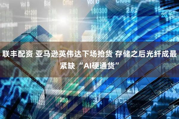 联丰配资 亚马逊英伟达下场抢货 存储之后光纤成最紧缺 “AI硬通货”