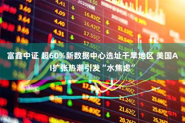 富鑫中证 超60%新数据中心选址干旱地区 美国AI扩张热潮引发“水焦虑”