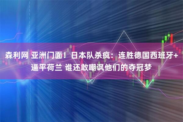 森利网 亚洲门面！日本队杀疯：连胜德国西班牙+逼平荷兰 谁还敢嘲讽他们的夺冠梦