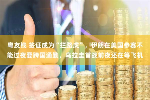 粤友钱 签证成为“拦路虎”，伊朗在美国参赛不能过夜要跨国通勤，乌拉圭首战前夜还在等飞机