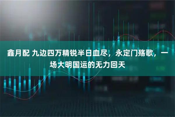 鑫月配 九边四万精锐半日血尽，永定门殇歌，一场大明国运的无力回天