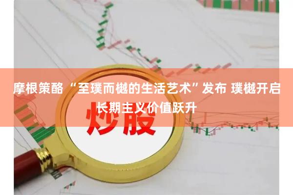 摩根策酪 “至璞而樾的生活艺术”发布 璞樾开启长期主义价值跃升