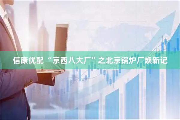 信康优配 “京西八大厂”之北京锅炉厂焕新记