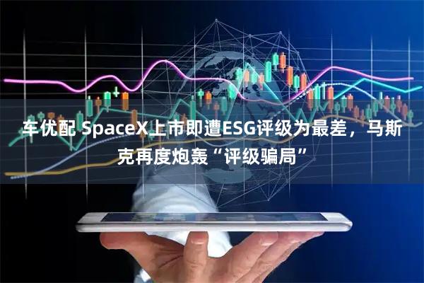 车优配 SpaceX上市即遭ESG评级为最差，马斯克再度炮轰“评级骗局”