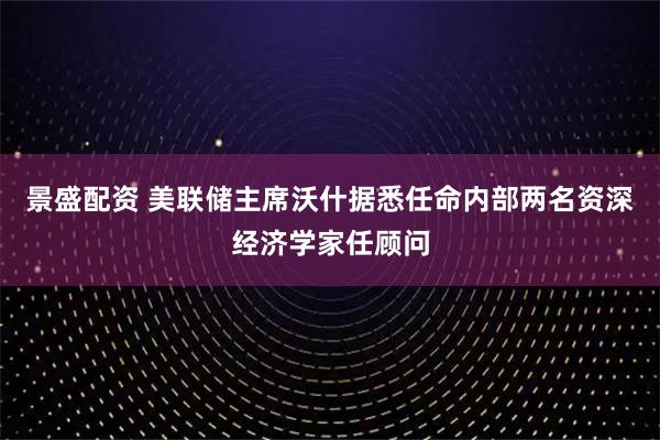 景盛配资 美联储主席沃什据悉任命内部两名资深经济学家任顾问