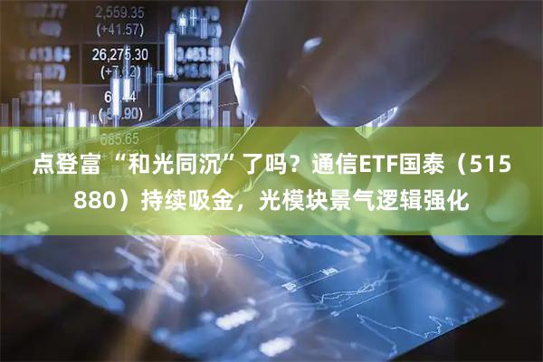 点登富 “和光同沉”了吗？通信ETF国泰（515880）持续吸金，光模块景气逻辑强化