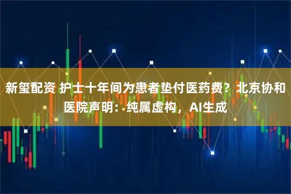 新玺配资 护士十年间为患者垫付医药费？北京协和医院声明：纯属虚构，AI生成