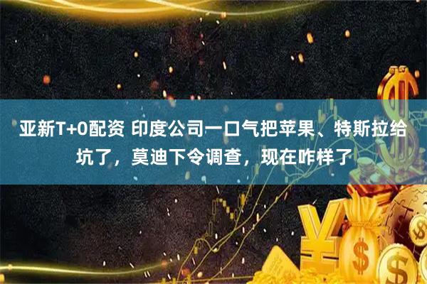 亚新T+0配资 印度公司一口气把苹果、特斯拉给坑了,莫迪下令调查,现在咋样了