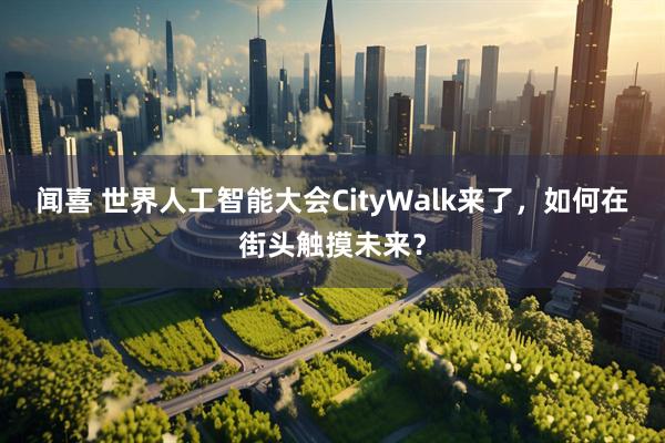 闻喜 世界人工智能大会CityWalk来了，如何在街头触摸未来？