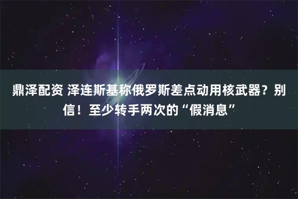 鼎泽配资 泽连斯基称俄罗斯差点动用核武器？别信！至少转手两次的“假消息”