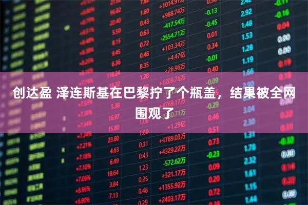 创达盈 泽连斯基在巴黎拧了个瓶盖，结果被全网围观了
