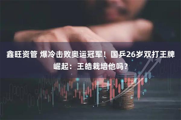 鑫旺资管 爆冷击败奥运冠军!国乒26岁双打王牌崛起:王皓栽培他吗?