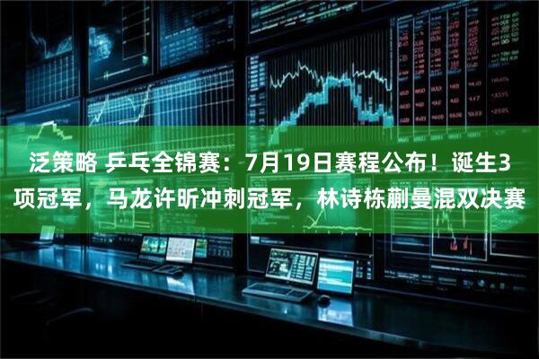 泛策略 乒乓全锦赛：7月19日赛程公布！诞生3项冠军，马龙许昕冲刺冠军，林诗栋蒯曼混双决赛