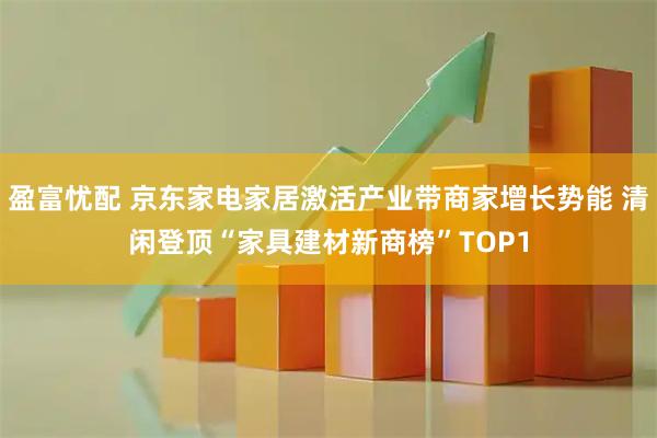 盈富忧配 京东家电家居激活产业带商家增长势能 清闲登顶“家具建材新商榜”TOP1