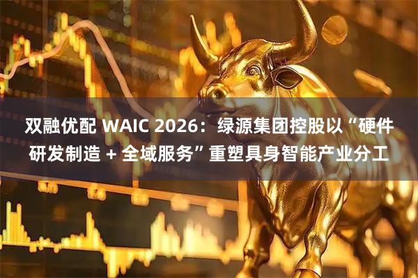 双融优配 WAIC 2026：绿源集团控股以“硬件研发制造 + 全域服务”重塑具身智能产业分工